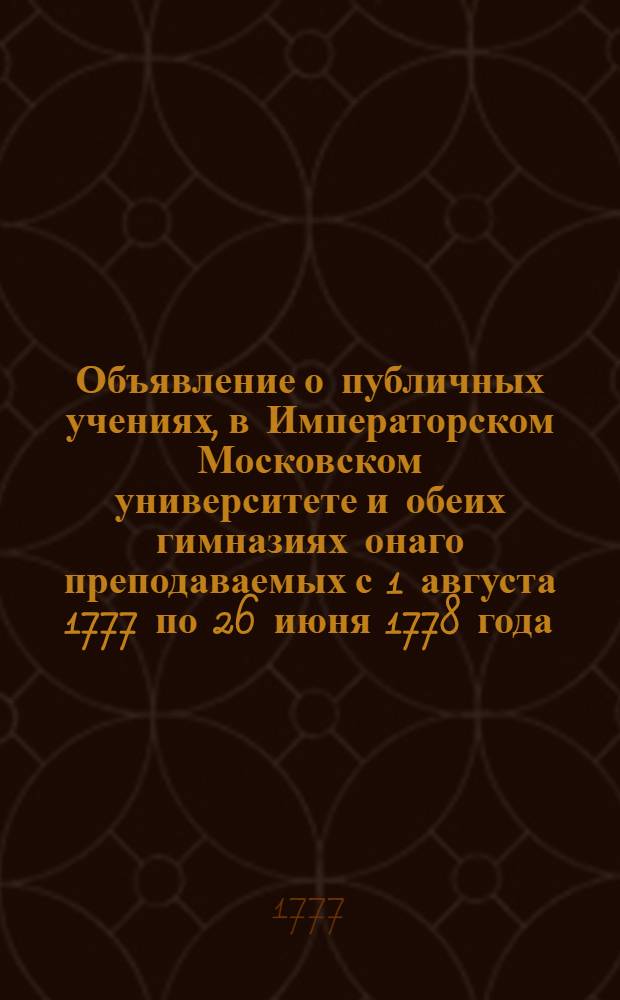 Объявление о публичных учениях, в Императорском Московском университете и обеих гимназиях онаго преподаваемых с 1 августа 1777 по 26 июня 1778 года