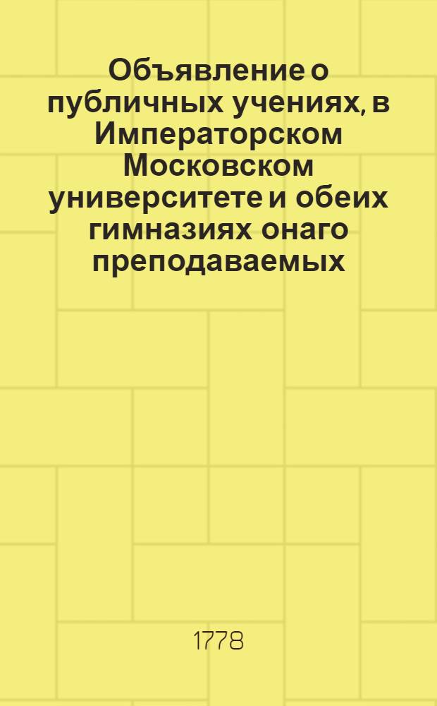 Объявление о публичных учениях, в Императорском Московском университете и обеих гимназиях онаго преподаваемых : С 1 августа 1778 по 26 июня 1779 года