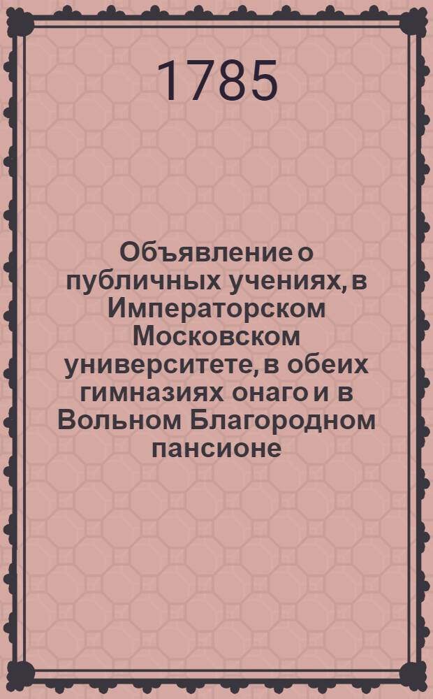 Объявление о публичных учениях, в Императорском Московском университете, в обеих гимназиях онаго и в Вольном Благородном пансионе : С 17 августа 1785 по 26 июня 1786 года