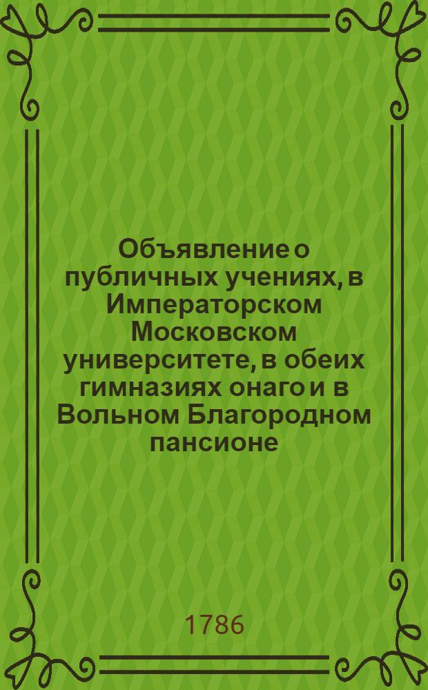 Объявление о публичных учениях, в Императорском Московском университете, в обеих гимназиях онаго и в Вольном Благородном пансионе : С 17 августа 1786 по 26 июня 1787 года