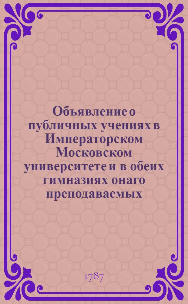 Объявление о публичных учениях в Императорском Московском университете и в обеих гимназиях онаго преподаваемых, : С 17 августа 1787 по 26 июня 1788 года
