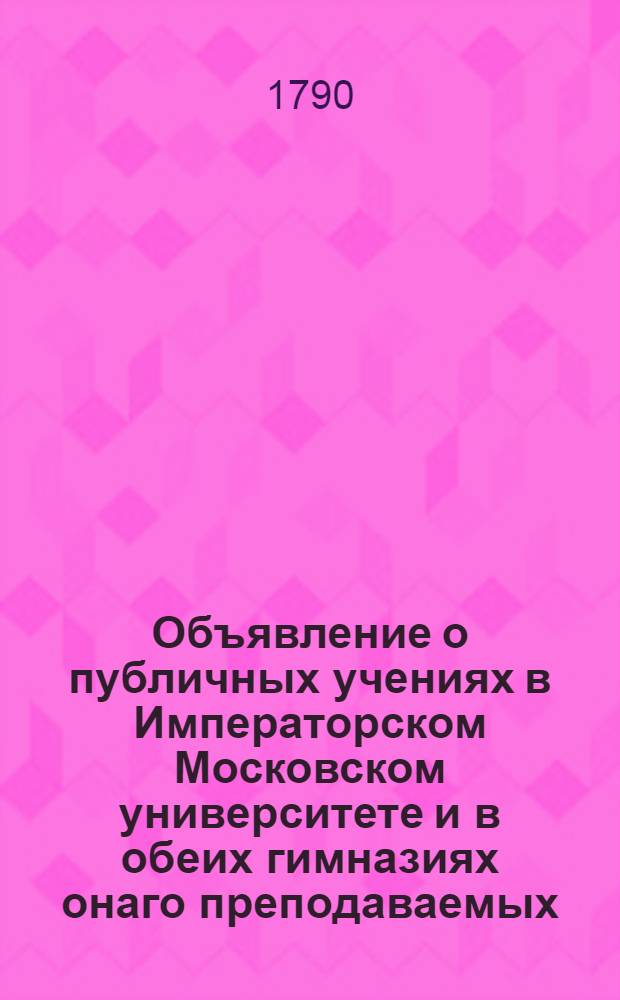 Объявление о публичных учениях в Императорском Московском университете и в обеих гимназиях онаго преподаваемых, : С 17 августа 1790 по 26 июня 1791 года
