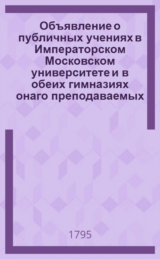 Объявление о публичных учениях в Императорском Московском университете и в обеих гимназиях онаго преподаваемых, : С 17 августа 1795 по 26 июня 1796 года