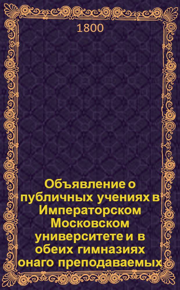 Объявление о публичных учениях в Императорском Московском университете и в обеих гимназиях онаго преподаваемых, : С 17 августа 1800 по 28 июня 1801 года