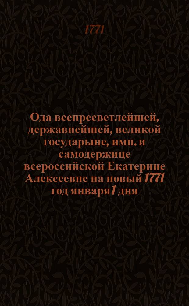 Ода всепресветлейшей, державнейшей, великой государыне, имп. и самодержице всероссийской Екатерине Алексеевне на новый 1771 год января 1 дня,