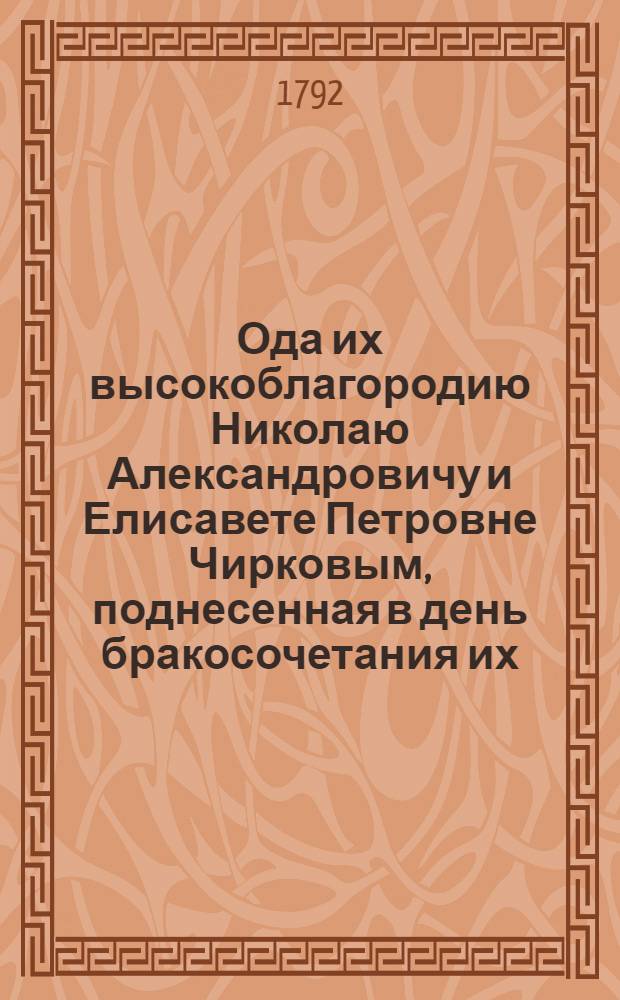 Ода их высокоблагородию Николаю Александровичу и Елисавете Петровне Чирковым, поднесенная в день бракосочетания их, состоявшагося 1792 года, генваря 28 дня