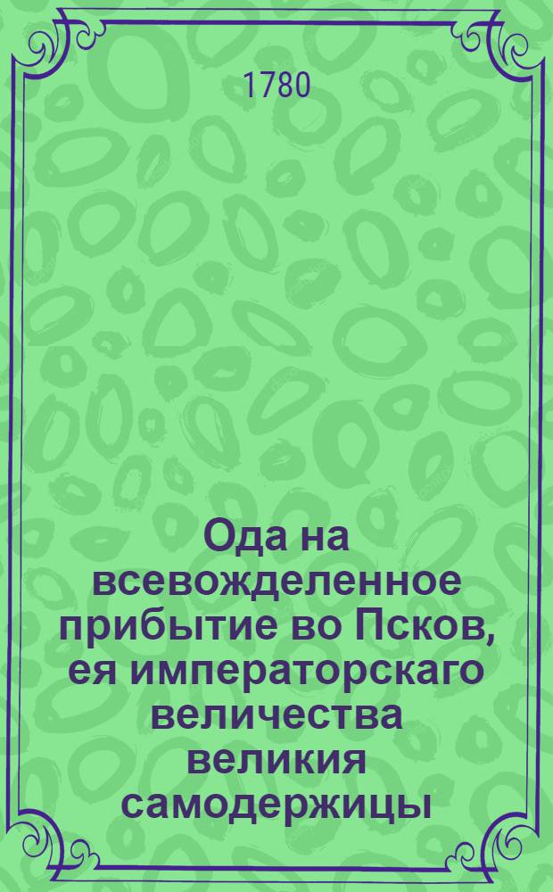 Ода на всевожделенное прибытие во Псков, ея императорскаго величества великия самодержицы, Екатерины Вторыя : 1780 года, маия дня