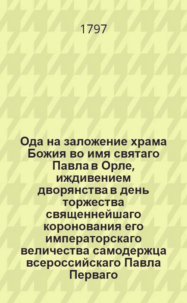 Ода на заложение храма Божия во имя святаго Павла в Орле, иждивением дворянства в день торжества священнейшаго коронования его императорскаго величества самодержца всероссийскаго Павла Перваго