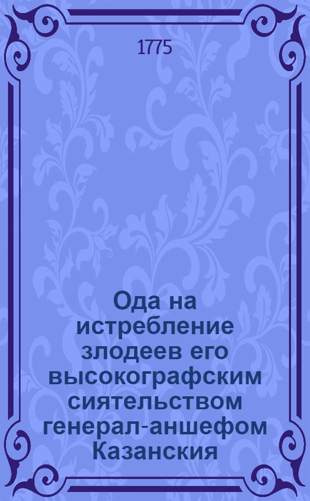 Ода на истребление злодеев его высокографским сиятельством генерал-аншефом Казанския, Нижегородския и Оренбургския губернии верьховным начальником и трех российских орденов кавалером Петром Ивановичем Паниным