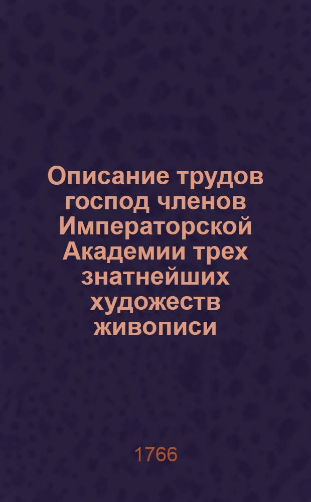Описание трудов господ членов Императорской Академии трех знатнейших художеств живописи, скульптуры и архитектуры представленных для смотрения обществу. Выставлены оные, по общему согласию собрания, в назначенной для сего, Академической сале: сего 1766 года