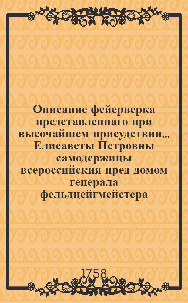 Описание фейерверка представленнаго при высочайшем присудствии... Елисаветы Петровны самодержицы всероссийския пред домом генерала фельдцейгмейстера, сенатора, генерала адъютанта, действительнаго каммергера, лейбкомпании подпорутчика, государственнаго межевщика и разных орденов кавалера графа Петра Ивановича Шувалова июня 11 дня 1758 году