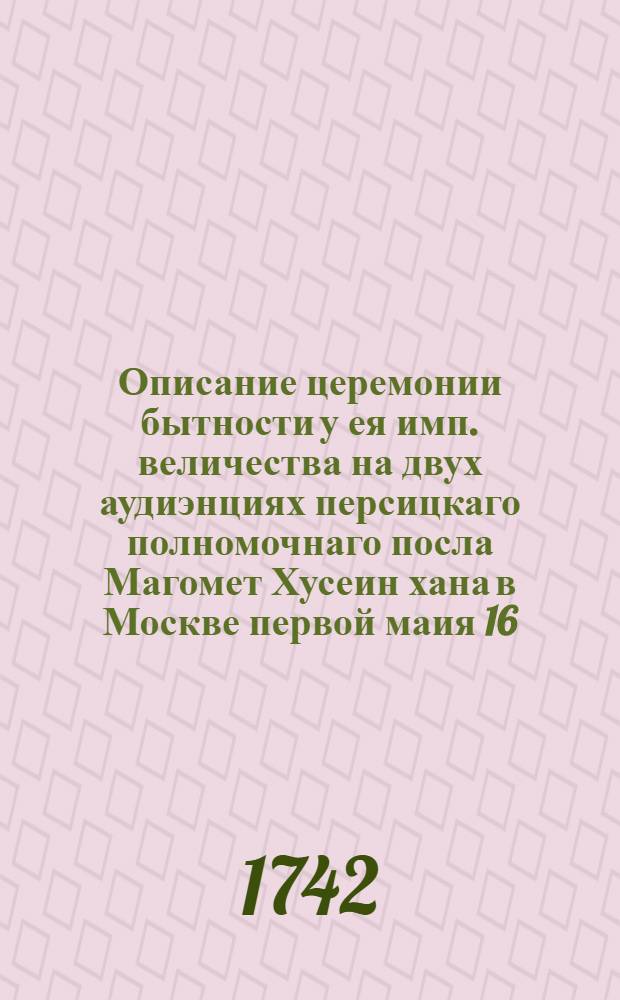 Описание церемонии бытности у ея имп. величества на двух аудиэнциях персицкаго полномочнаго посла Магомет Хусеин хана в Москве первой маия 16, второй июня 20 сего 1742 года