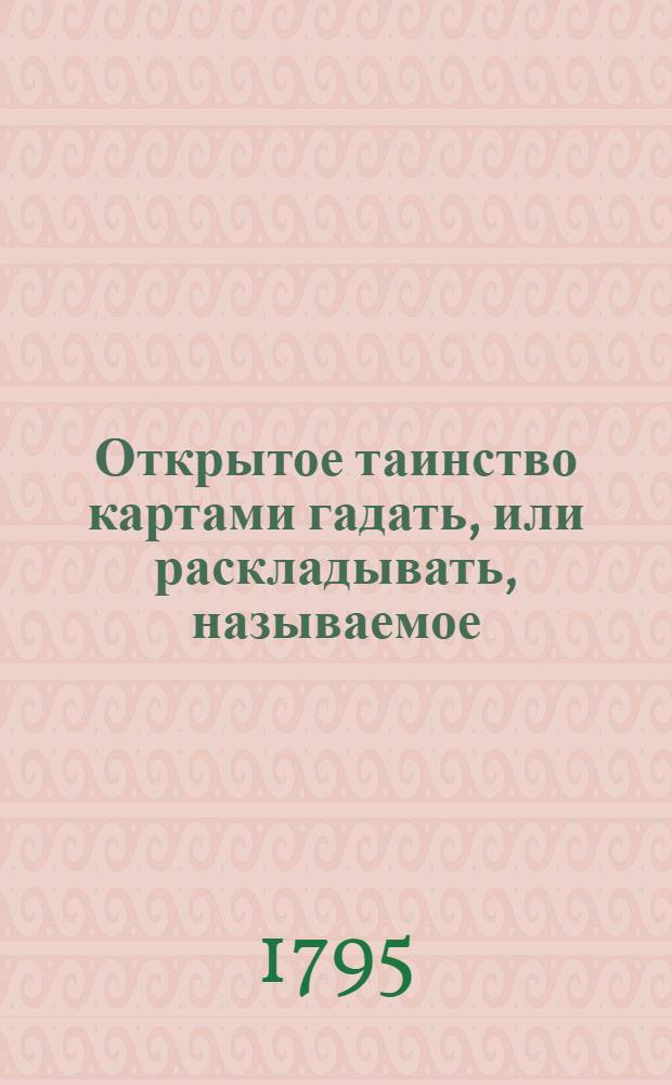 Открытое таинство картами гадать, или раскладывать, называемое: Узнать щастие, служащее к увеселению уединенной беседе; : Издано неизвестным, сим ремеслом и ныне во многих собраниях доставляющим удовольствие В двух книжках с таблицами; со присовокуплением третьей о разных играх в фанты, сколько приятных, столько и любопытных. Кн.3