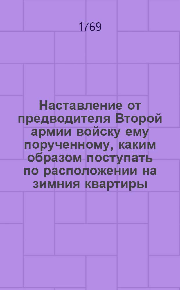 Наставление от предводителя Второй армии войску ему порученному, каким образом поступать по расположении на зимния квартиры, к заграждению границ в предохранение ему вверенных, при случае неприятельскаго приближения и нападения на учрежденныя кордоны, как форпостам так линиею, а позадь оной и из войск расположенными, сочиненное им в Польше в лагере при деревне Покатилове 1769 года октября 24 дня