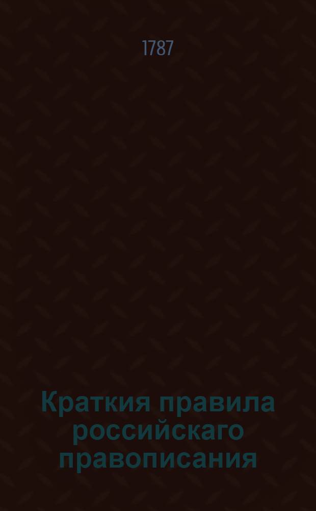 Краткия правила российскаго правописания : Из разных грамматик выбранныя; : И по свойству украинскаго диалекта для употребления малороссиянам дополненныя в Харькове