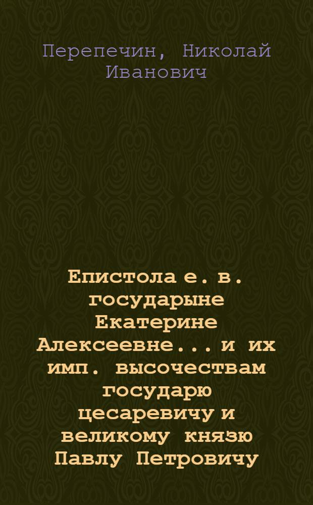 Епистола е. в. государыне Екатерине Алексеевне... и их имп. высочествам государю цесаревичу и великому князю Павлу Петровичу, и благоверной государыне великой княгине Марии Феодоровне, на день рождения благовернаго государя великаго князя Александра Павловича