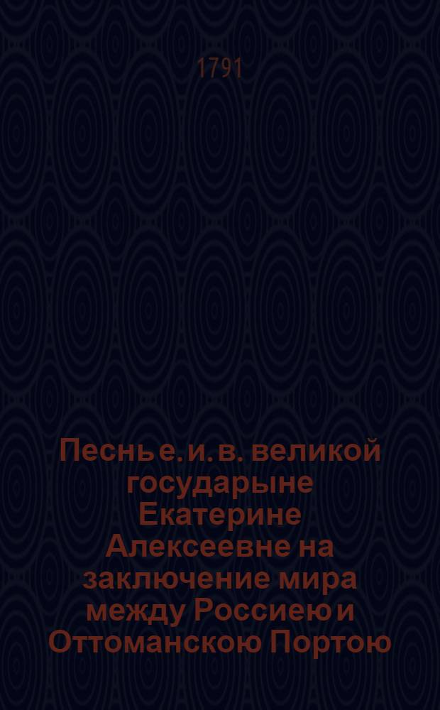 Песнь е. и. в. великой государыне Екатерине Алексеевне на заключение мира между Россиею и Оттоманскою Портою. 1791 года : Всеподданнейше приносит