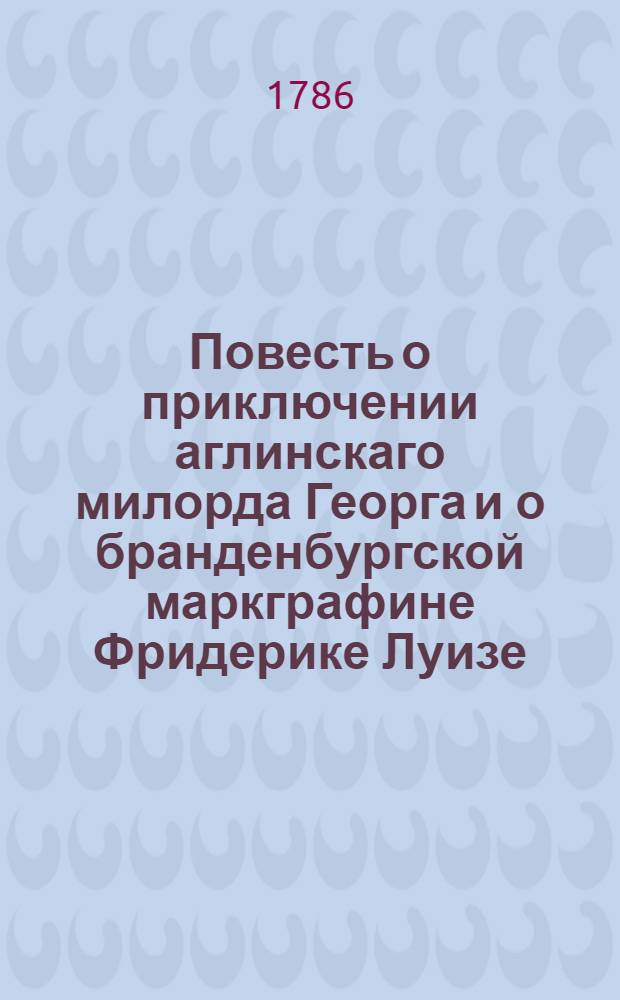 Повесть о приключении аглинскаго милорда Георга и о бранденбургской маркграфине Фридерике Луизе : С присовокуплением к оной истории бывшаго турецкаго визиря Марцимириса и сардинской королевны Терезии. Ч.1