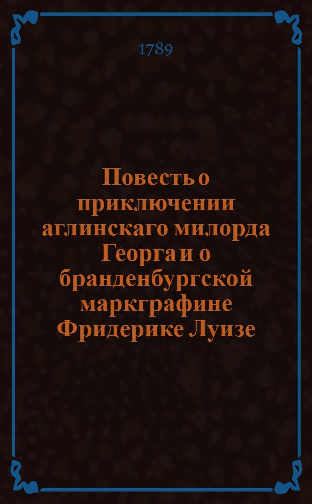 Повесть о приключении аглинскаго милорда Георга и о бранденбургской маркграфине Фридерике Луизе : С присовокуплением к оной истории бывшаго турецкаго визиря Марцимириса и сардинской королевны Терезии. Ч.1
