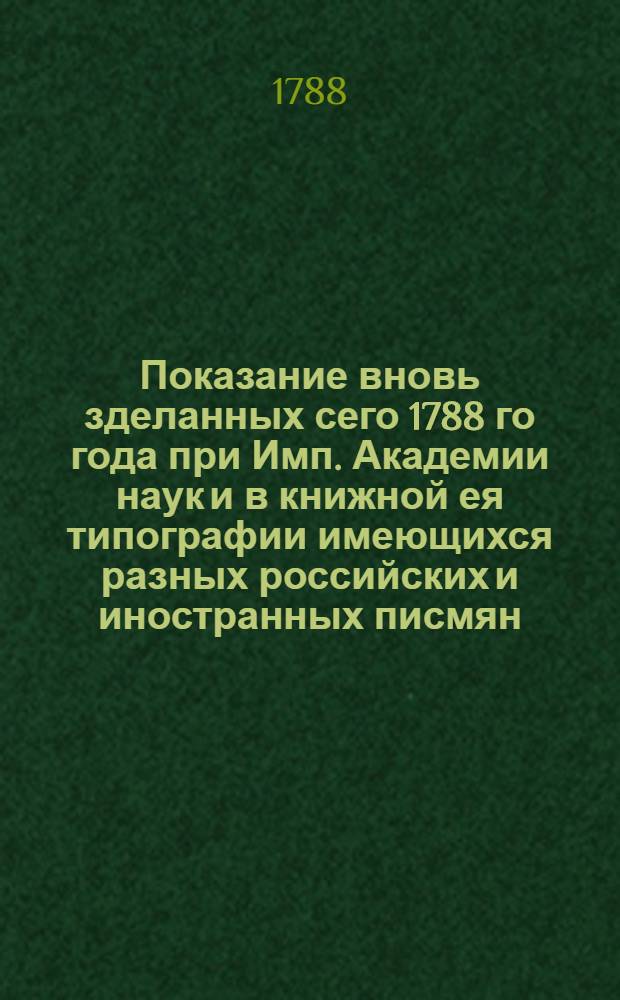 Показание вновь зделанных сего 1788 го года при Имп. Академии наук и в книжной ея типографии имеющихся разных российских и иностранных писмян