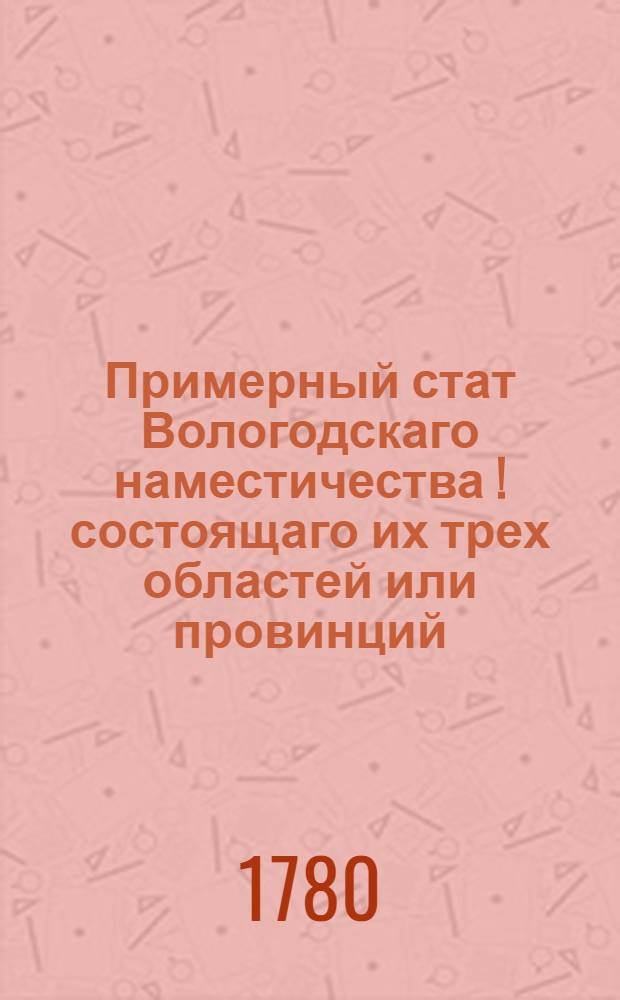 Примерный стат Вологодскаго наместичества [!] состоящаго их трех областей или провинций; первой Вологодской из пяти уездов: Вологодскаго, Тотемскаго, Вельскаго, Грязоветскаго, Кадниковскаго; второй Великоустюжскаго из семи уездов: Великоустюжскаго, Соливычегодскаго, Яренскаго, Лальскаго, Никольскаго, Красноборскаго, Устьсысольскаго и третий Архангельской из семи же уездов: Архангельскаго, Шенкурскаго, Мезенскаго, Кольскаго, Онегскаго, Пинежскаго и еще одного, где по удобности назначит генерал-губернатор : Утвержден: В Санктпетербурге, генваря 29 дня 1780 года