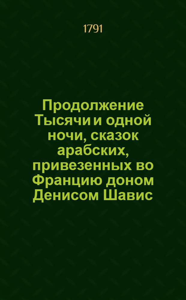 Продолжение Тысячи и одной ночи, сказок арабских, привезенных во Францию доном Денисом Шавис, урожденным арабом, которыя и напечатаны на французском языке в 1789 году. Т.1