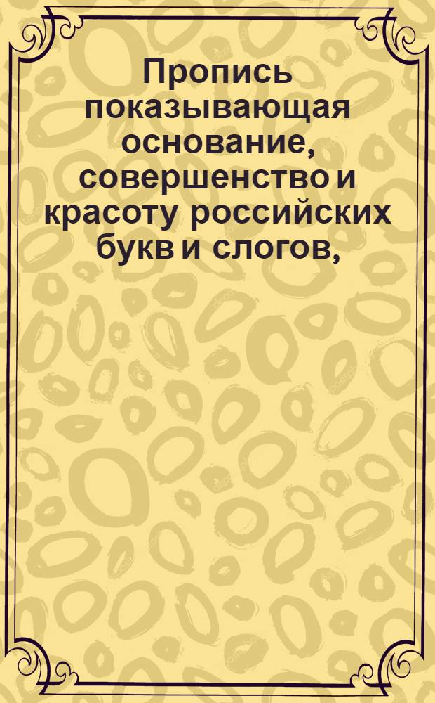 Пропись показывающая основание, совершенство и красоту российских букв и слогов, : В ползу любящаго краснописание юношества напечатана в Морском шляхетном кадетском корпусе