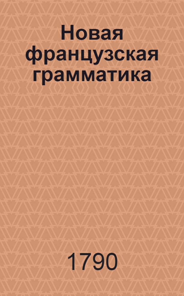 Новая французская грамматика : С прибавлением Краткаго словря употребительнейших вещей; : С изъяснением нужнейших и простейших разговоров; : И с модными приветствиями какия ныне употребляются в большом свете: : Собранная из лучших иностранных писателей