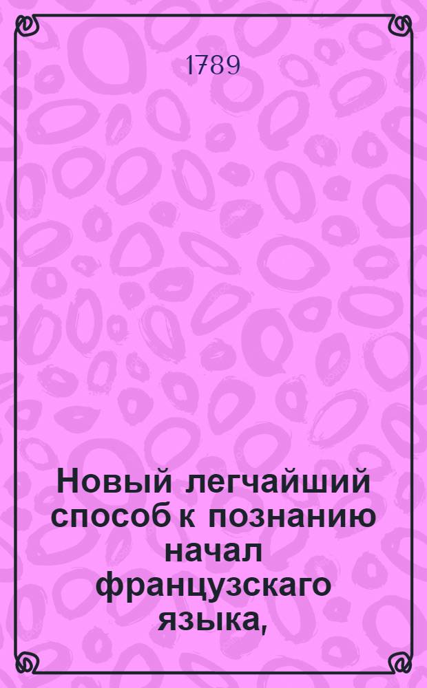 Новый легчайший способ к познанию начал французскаго языка, : Содержащий в себе полное и основательное наставление в произношении, взятое из лучших грамматик писанных на одном французском языке и удобнейшее к изучению самоучащихся чистому и правильному произношению, сокращенный словарь заключающий в себе самыя употребительныя слова и речи, краткия и нужныя разговоры, сверх сего обязательнейшие и учтивые комплименты французскаго языка
