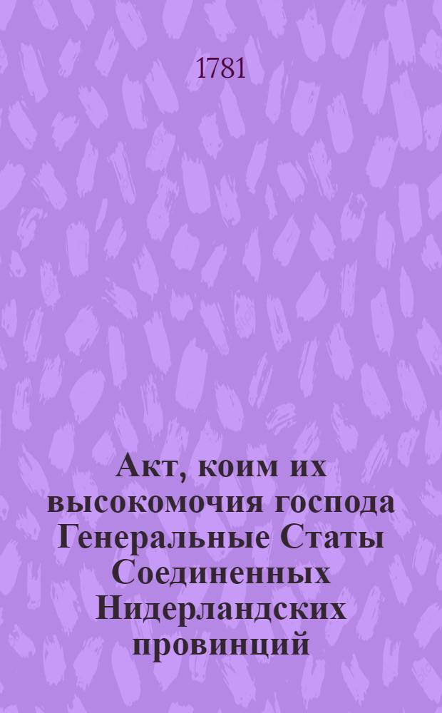 Акт, коим их высокомочия господа Генеральные Статы Соединенных Нидерландских провинций, приступают к морским конвенциям, заключенным 28 июня = 9 июля и 21 июля = 1 августа 1780 го в Копенгагене и в Санктпетербурге, между ея величеством императрицею всероссийскою и их величествами королями датским и шведским, к коим сии оба государя взаимно приступили, декларациями собственноручно от них подписанными в Фреденсбурге 7 июля, 1780 и в Спа 9 сентября 1780, и размененными в Санктпетербурге посредством Министерства ея величества императрицы всероссийской : 22 февраля 1781 г.