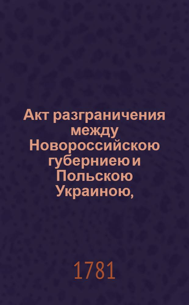 Акт разграничения между Новороссийскою губерниею и Польскою Украиною, : Заключенный полномочными ея имп. величества и его величества короля и Республики польских комисарами в 5-й день генваря 1781 года