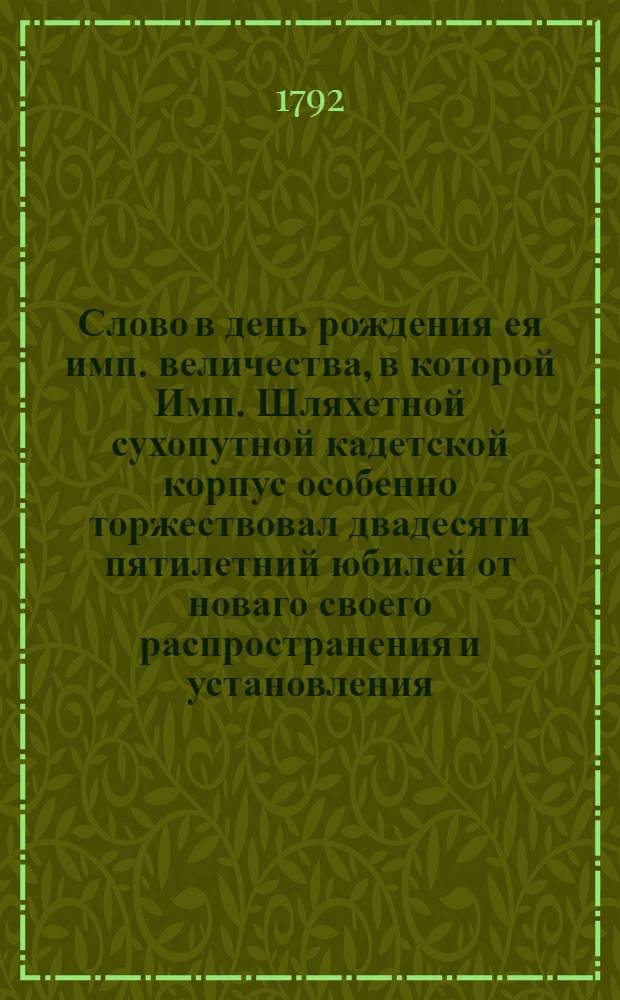 Слово в день рождения ея имп. величества, в которой Имп. Шляхетной сухопутной кадетской корпус особенно торжествовал двадесяти пятилетний юбилей от новаго своего распространения и установления,