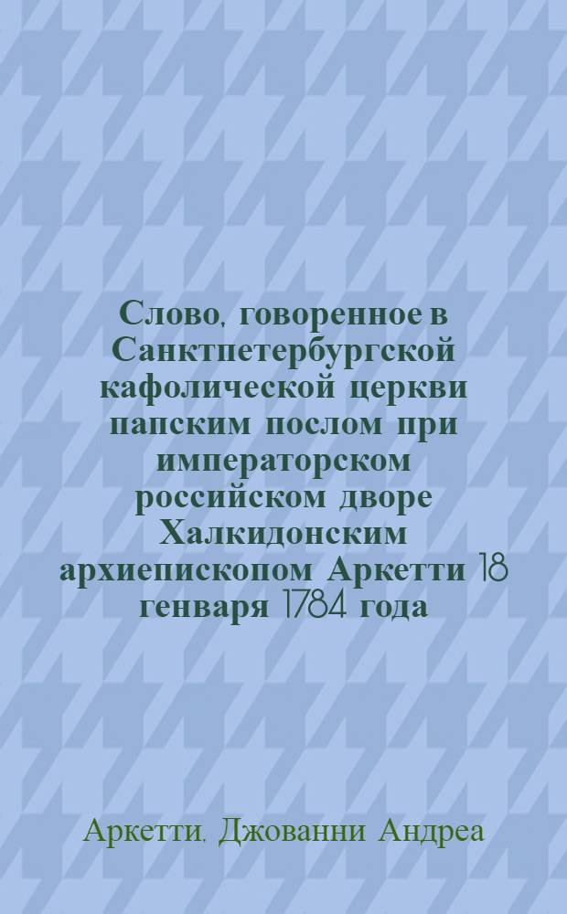 Слово, говоренное в Санктпетербургской кафолической церкви папским послом при императорском российском дворе Халкидонским архиепископом Аркетти 18 генваря 1784 года