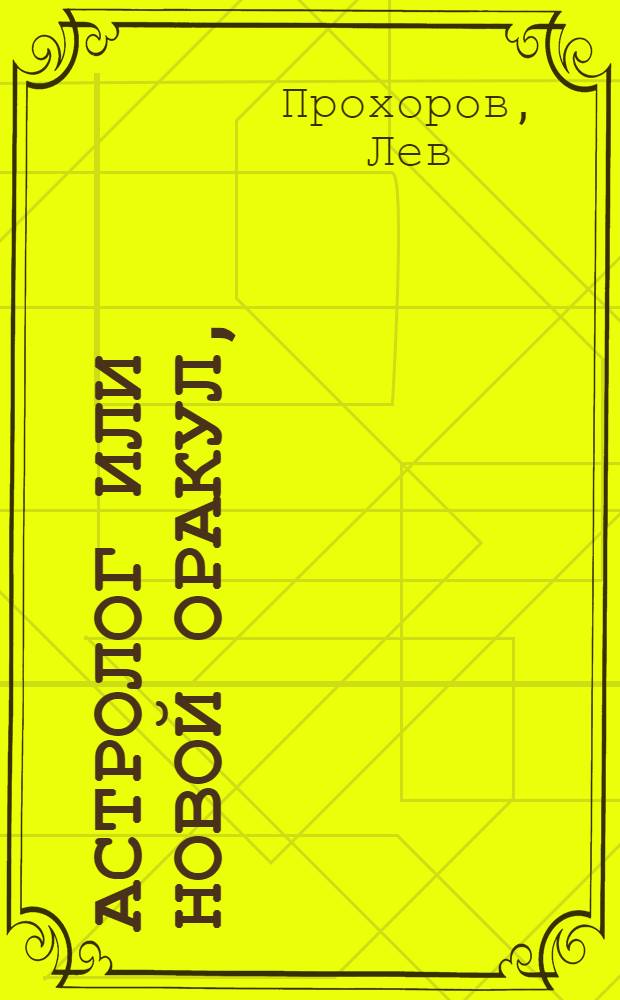 Астролог или Новой оракул, : Открывающий судьбу щастия и нещастия человеческаго, в зерцале великаго Алберта, древних египетских мудрецов, знаменитых персидских волхвов, славных арабских кабалистов, ученых индейских знатоков, искусных китайских астрологов и мудрых жидовских раввинов, : С приобщением науки гадать картами, бобами и кофеем, для препровождения празднаго времени