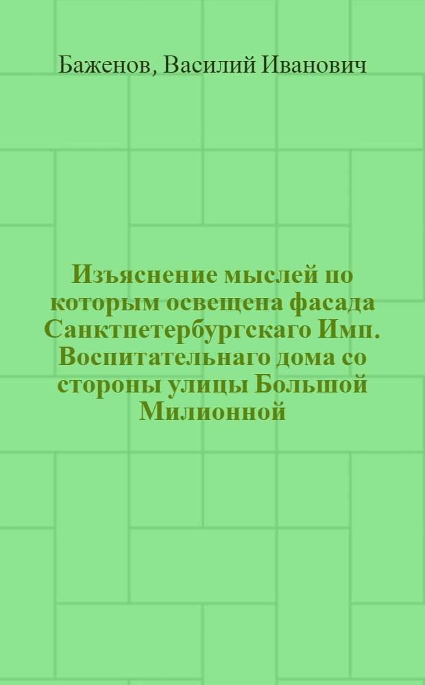 Изъяснение мыслей по которым освещена фасада Санктпетербургскаго Имп. Воспитательнаго дома со стороны улицы Большой Милионной; в знак участия во всеобщей радости, по случаю бракосочетания их имп. высочеств государя великаго князя Константина Павловича и государыни великой княгини Анны Феодоровны : В 15 день месяца февраля 1796 года