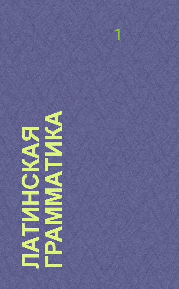 Латинская грамматика : В пользу российскаго юношества тщательно и ясно расположенная