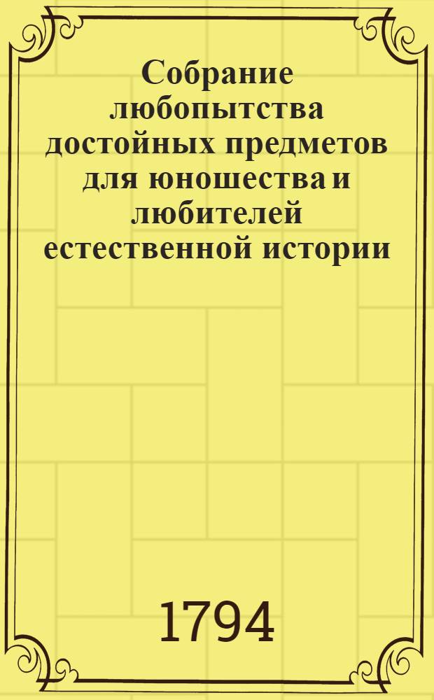 Собрание любопытства достойных предметов для юношества и любителей естественной истории : Содержащее в себе вырезанныя на меди и живо-разкрашенныя изображения животных, растений, цветов, плодов, минералов, одежд разных народов, древностей, и других вещей из трех царств природы, из наук и художеств С приложением краткаго описания. Т.1 : [Тетр. 1-9]