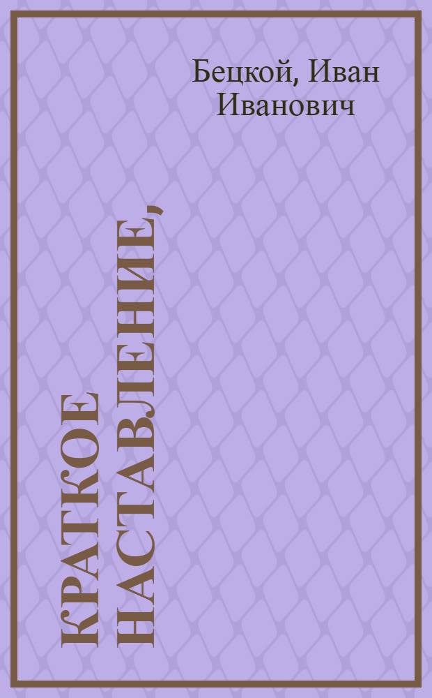 Краткое наставление, : Выбранное из лучших писателей, : С некоторыми естественными примечаниями, о воспитании детей, от рождения до юношества