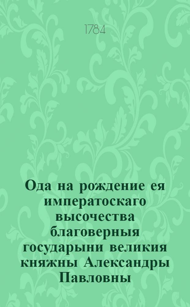 Ода на рождение ея императоскаго высочества благоверныя государыни великия княжны Александры Павловны, июля 29 дня, 1783 года.