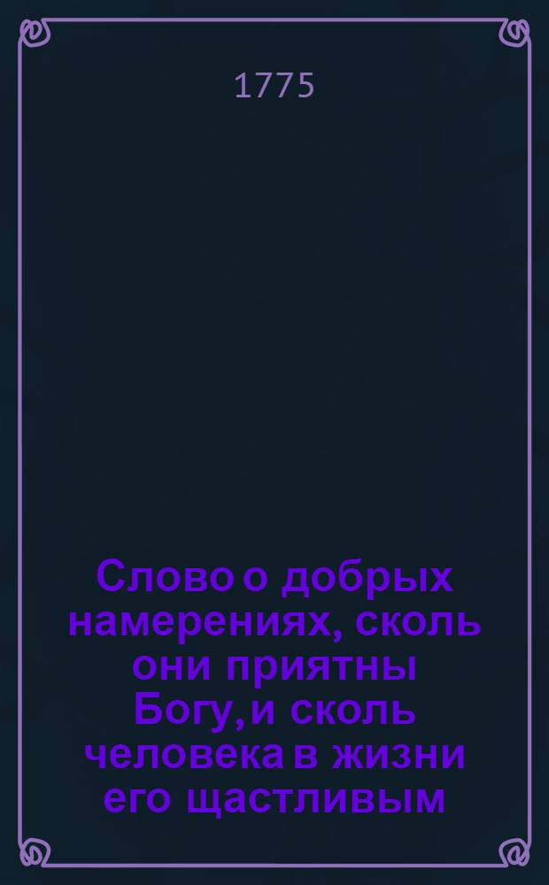 Слово о добрых намерениях, сколь они приятны Богу, и сколь человека в жизни его щастливым, а в разсуждении других полезным делают