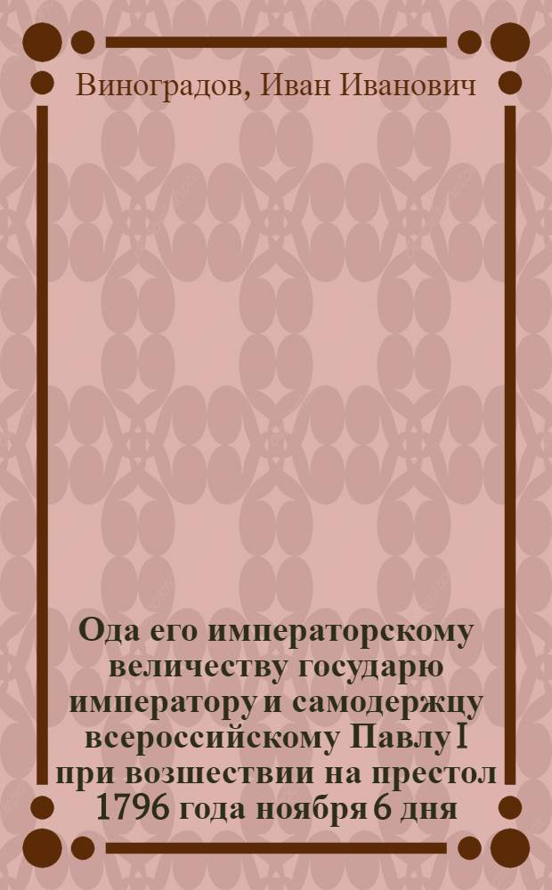 Ода его императорскому величеству государю императору и самодержцу всероссийскому Павлу I при возшествии на престол 1796 года ноября 6 дня.