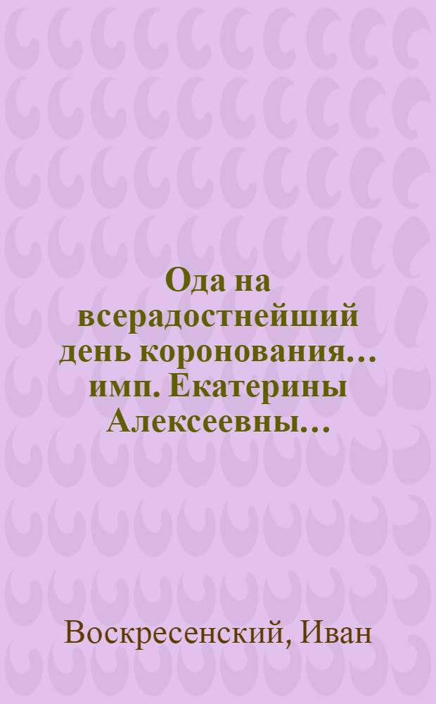 Ода на всерадостнейший день коронования... имп. Екатерины Алексеевны...