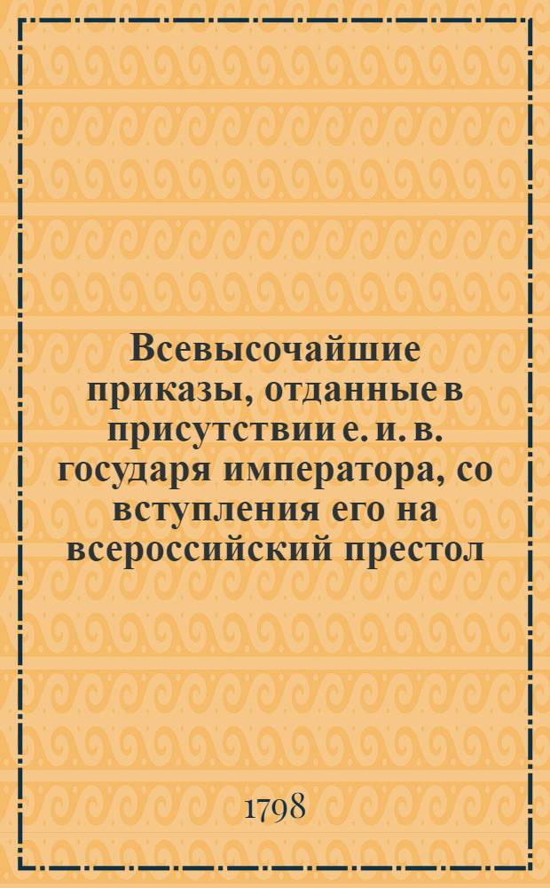 Всевысочайшие приказы, отданные в присутствии е. и. в. государя императора, со вступления его на всероссийский престол, 1796-[1797] года