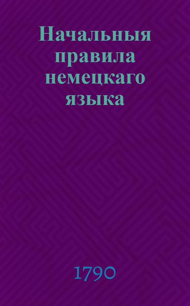 Начальныя правила немецкаго языка : Для употребления российскаго юношества в гимназиях Императорскаго Московскаго университета?