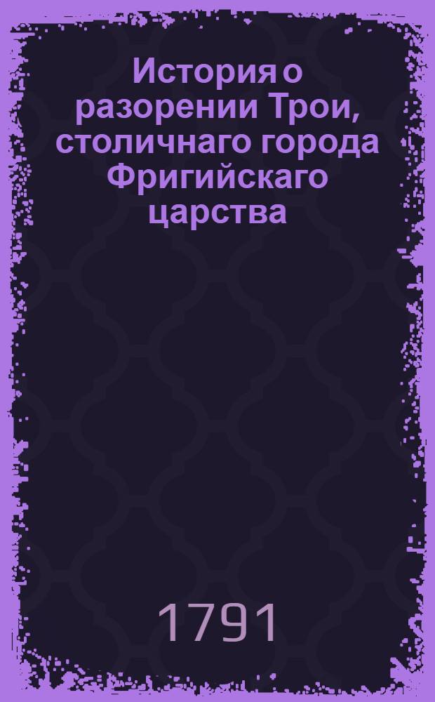 История о разорении Трои, столичнаго города Фригийскаго царства : Переведенная с греческаго на славенский язык. Ч.1