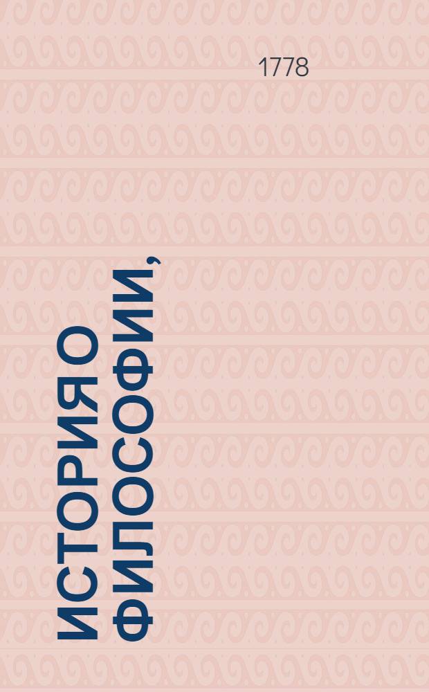 История о философии, : В которой описываются жизни славнейших философов, представляются главнейшия их положения и последования сект кратко и ясно, : С приобщением, служащих на оную примечаний, : От самых древнейших веков, до настоящаго времени