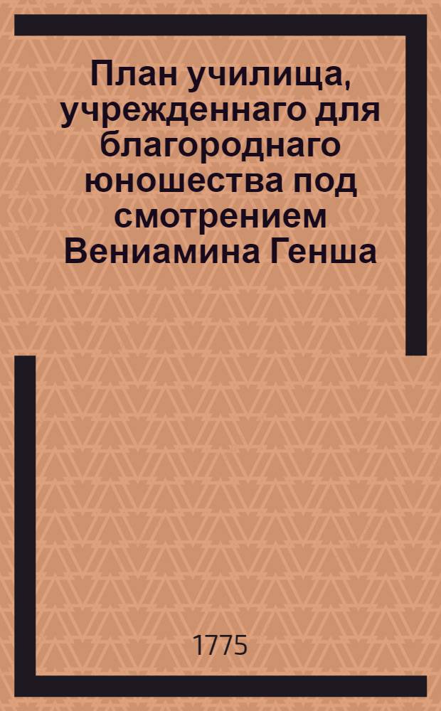 План училища, учрежденнаго для благороднаго юношества под смотрением Вениамина Генша, аттестованнаго Имп. Московским университетом, содержателя Благороднаго пансиона