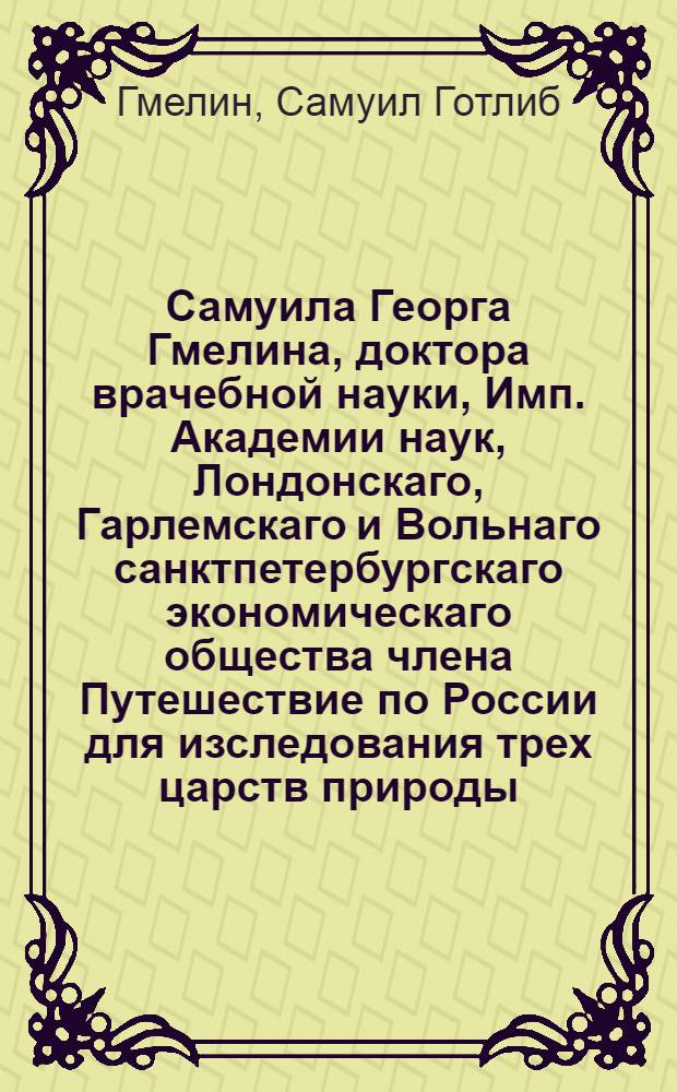 Самуила Георга Гмелина, доктора врачебной науки, Имп. Академии наук, Лондонскаго, Гарлемскаго и Вольнаго санктпетербургскаго экономическаго общества члена Путешествие по России для изследования трех царств природы : Переведено с немецкаго