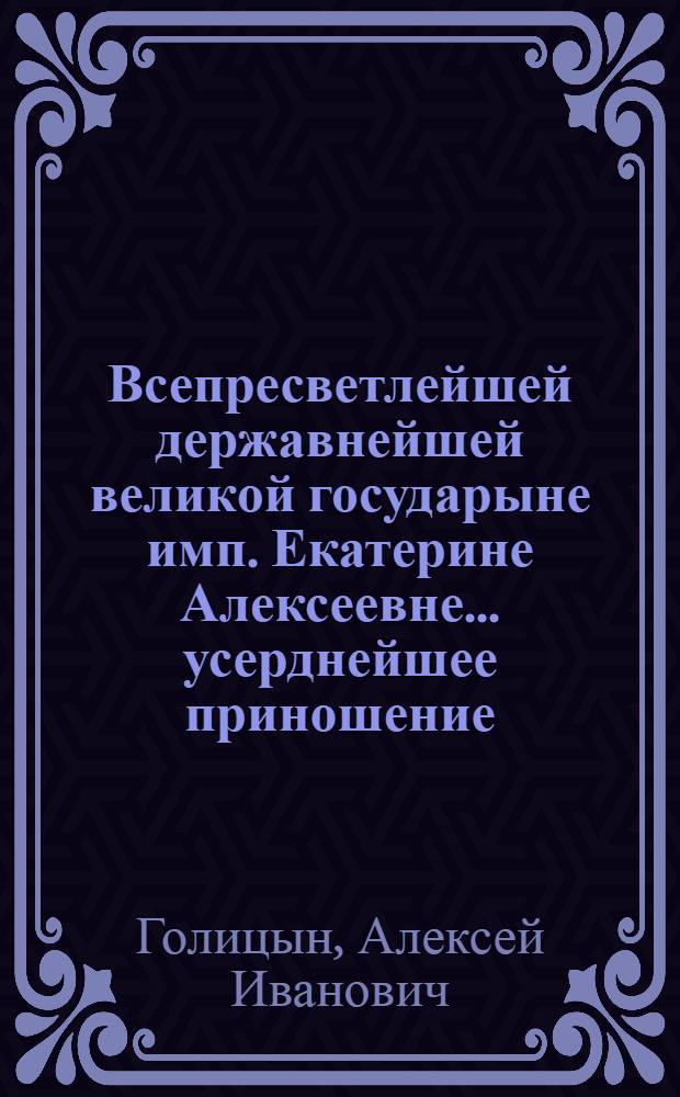 Всепресветлейшей державнейшей великой государыне имп. Екатерине Алексеевне... усерднейшее приношение
