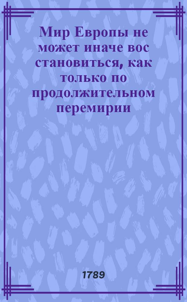 Мир Европы не может иначе вос[с]тановиться, как только по продолжительном перемирии, или Проект всеобщаго замирения, сопряженнаго купно со отложением оружий на дватцать лет между всеми политическими державами. : Переведено с французскаго языка в стане пред Очаковом в 1788 году, в течение Солнца чрез небесные знаки..